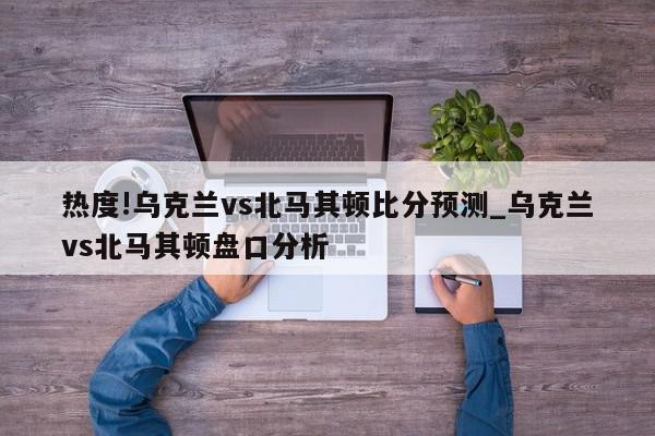 热度!乌克兰vs北马其顿比分预测_乌克兰vs北马其顿盘口分析