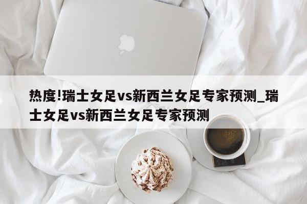 热度!瑞士女足vs新西兰女足专家预测_瑞士女足vs新西兰女足专家预测