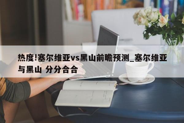 热度!塞尔维亚vs黑山前瞻预测_塞尔维亚与黑山 分分合合