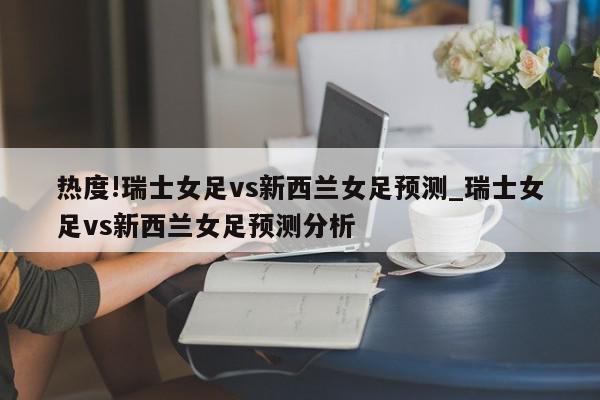 热度!瑞士女足vs新西兰女足预测_瑞士女足vs新西兰女足预测分析