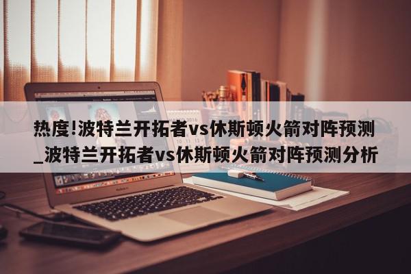 热度!波特兰开拓者vs休斯顿火箭对阵预测_波特兰开拓者vs休斯顿火箭对阵预测分析