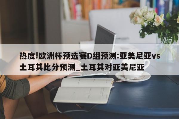 热度!欧洲杯预选赛D组预测:亚美尼亚vs土耳其比分预测_土耳其对亚美尼亚