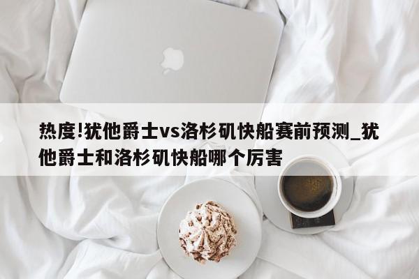 热度!犹他爵士vs洛杉矶快船赛前预测_犹他爵士和洛杉矶快船哪个厉害