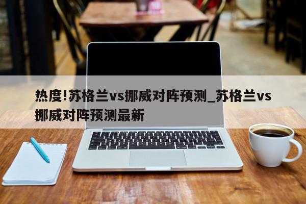 热度!苏格兰vs挪威对阵预测_苏格兰vs挪威对阵预测最新