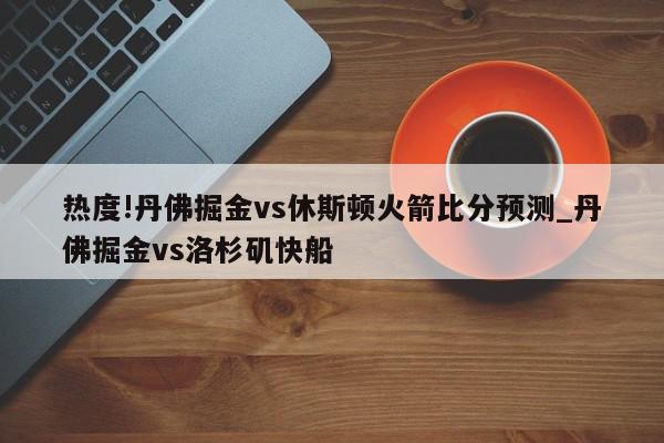 热度!丹佛掘金vs休斯顿火箭比分预测_丹佛掘金vs洛杉矶快船