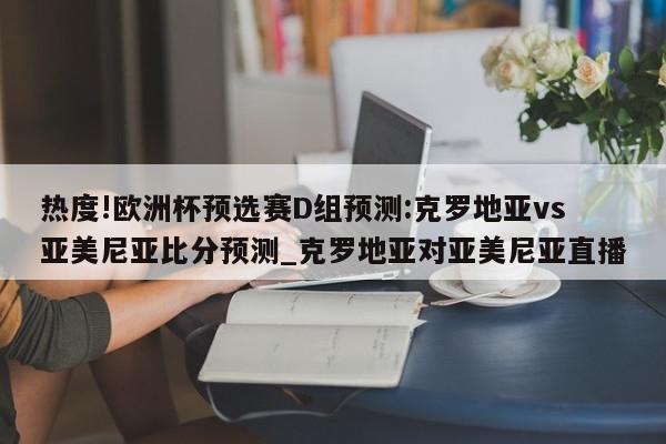 热度!欧洲杯预选赛D组预测:克罗地亚vs亚美尼亚比分预测_克罗地亚对亚美尼亚直播