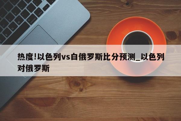 热度!以色列vs白俄罗斯比分预测_以色列对俄罗斯