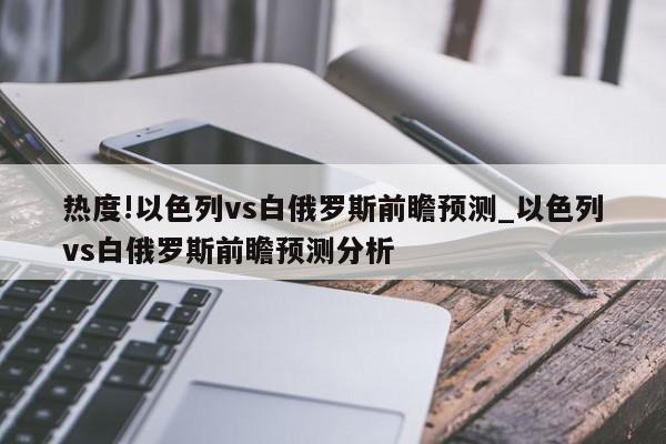 热度!以色列vs白俄罗斯前瞻预测_以色列vs白俄罗斯前瞻预测分析