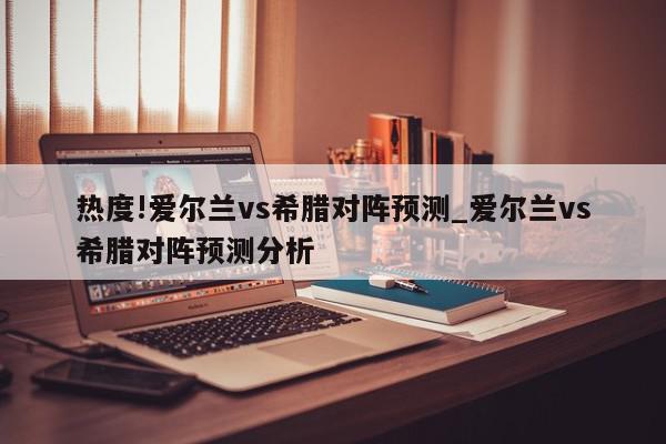 热度!爱尔兰vs希腊对阵预测_爱尔兰vs希腊对阵预测分析