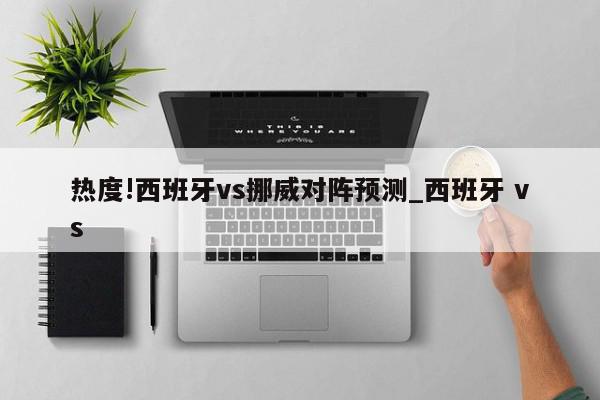 热度!西班牙vs挪威对阵预测_西班牙 vs