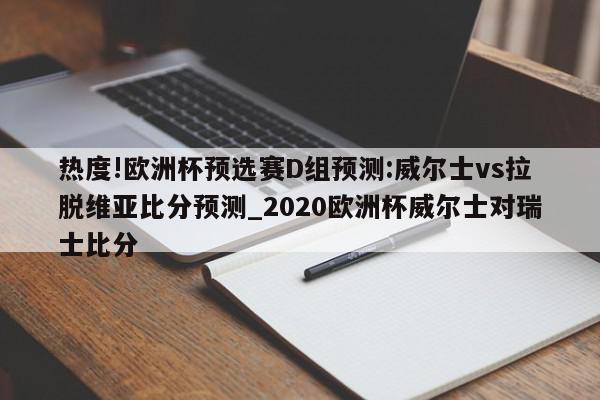 热度!欧洲杯预选赛D组预测:威尔士vs拉脱维亚比分预测_2020欧洲杯威尔士对瑞士比分