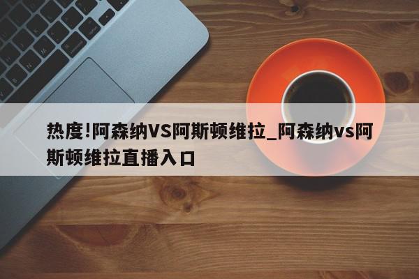 热度!阿森纳VS阿斯顿维拉_阿森纳vs阿斯顿维拉直播入口