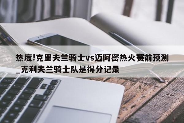 热度!克里夫兰骑士vs迈阿密热火赛前预测_克利夫兰骑士队是得分记录