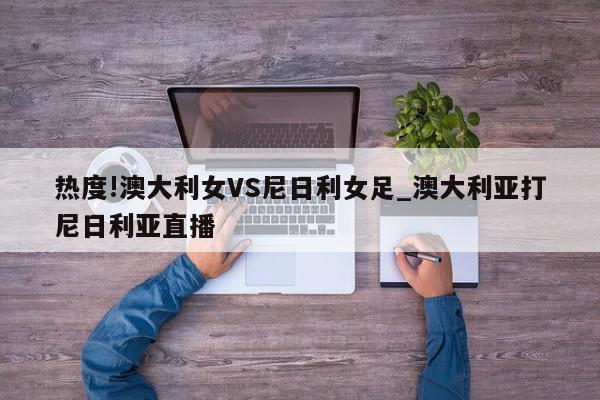 热度!澳大利女VS尼日利女足_澳大利亚打尼日利亚直播