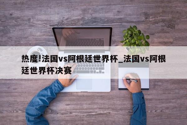 热度!法国vs阿根廷世界杯_法国vs阿根廷世界杯决赛