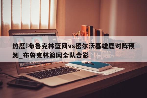 热度!布鲁克林篮网vs密尔沃基雄鹿对阵预测_布鲁克林篮网全队合影