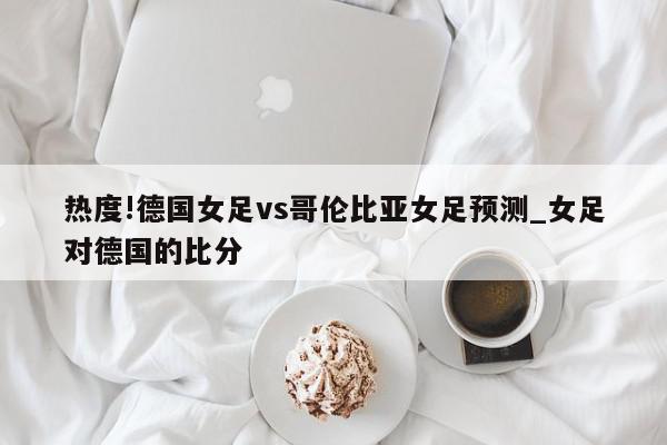 热度!德国女足vs哥伦比亚女足预测_女足对德国的比分