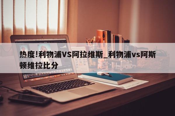 热度!利物浦VS阿拉维斯_利物浦vs阿斯顿维拉比分