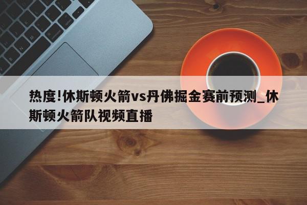 热度!休斯顿火箭vs丹佛掘金赛前预测_休斯顿火箭队视频直播