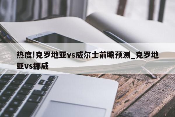 热度!克罗地亚vs威尔士前瞻预测_克罗地亚vs挪威