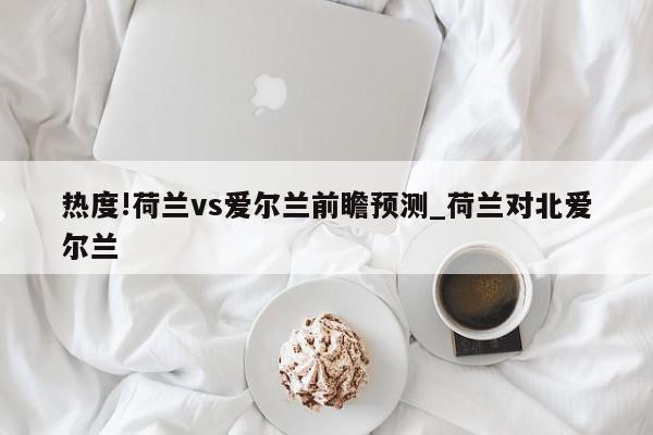 热度!荷兰vs爱尔兰前瞻预测_荷兰对北爱尔兰