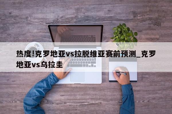 热度!克罗地亚vs拉脱维亚赛前预测_克罗地亚vs乌拉圭