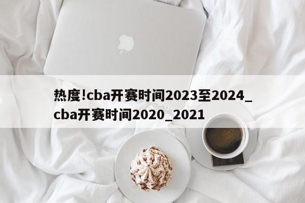 热度!cba开赛时间2023至2024_cba开赛时间2020_2021