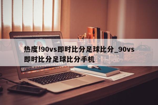 热度!90vs即时比分足球比分_90vs即时比分足球比分手机