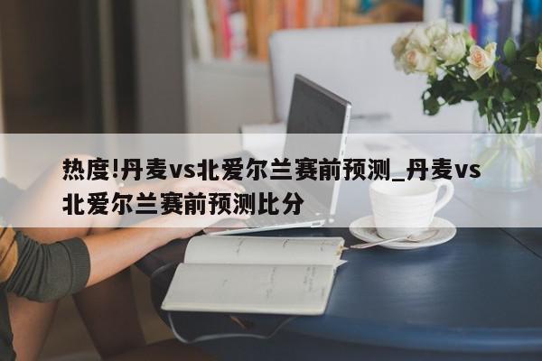 热度!丹麦vs北爱尔兰赛前预测_丹麦vs北爱尔兰赛前预测比分