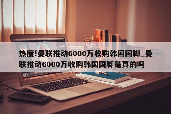 热度!曼联推动6000万收购韩国国脚_曼联推动6000万收购韩国国脚是真的吗