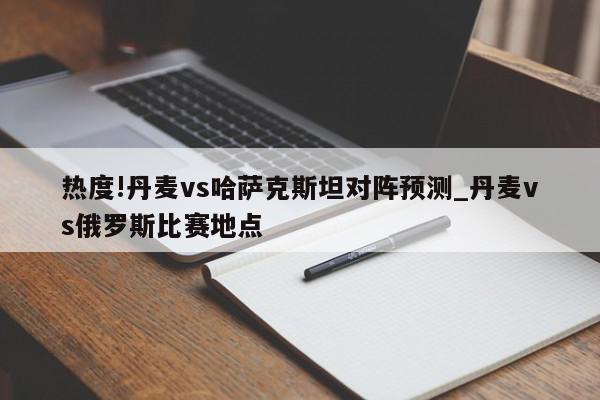 热度!丹麦vs哈萨克斯坦对阵预测_丹麦vs俄罗斯比赛地点