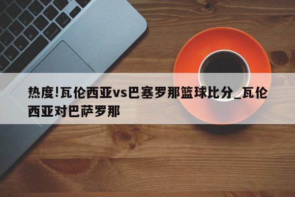 热度!瓦伦西亚vs巴塞罗那篮球比分_瓦伦西亚对巴萨罗那