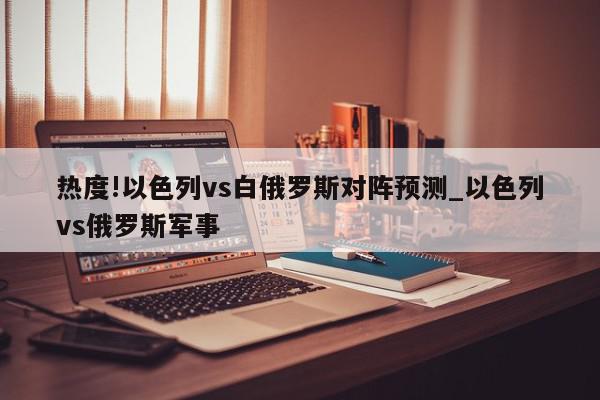 热度!以色列vs白俄罗斯对阵预测_以色列vs俄罗斯军事