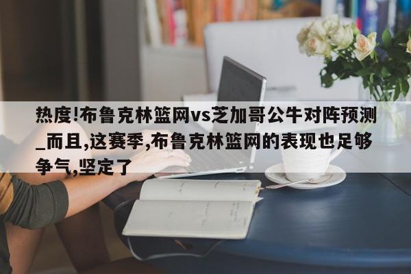 热度!布鲁克林篮网vs芝加哥公牛对阵预测_而且,这赛季,布鲁克林篮网的表现也足够争气,坚定了