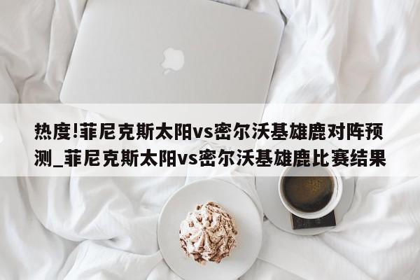 热度!菲尼克斯太阳vs密尔沃基雄鹿对阵预测_菲尼克斯太阳vs密尔沃基雄鹿比赛结果