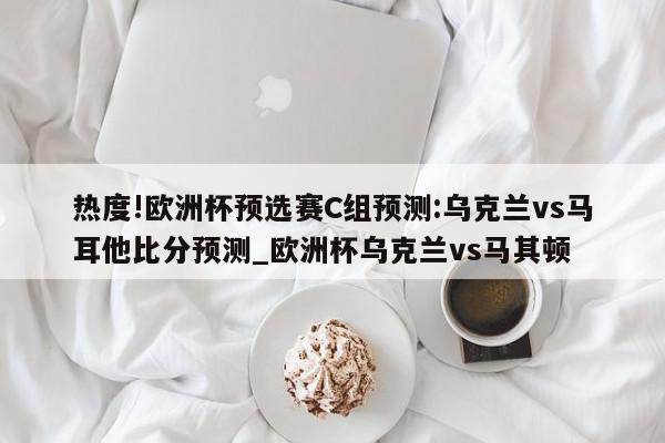 热度!欧洲杯预选赛C组预测:乌克兰vs马耳他比分预测_欧洲杯乌克兰vs马其顿