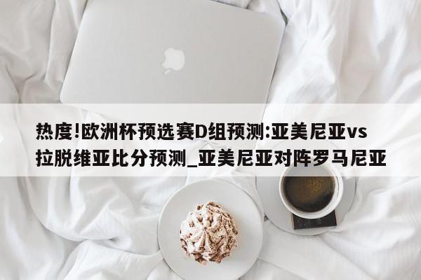 热度!欧洲杯预选赛D组预测:亚美尼亚vs拉脱维亚比分预测_亚美尼亚对阵罗马尼亚