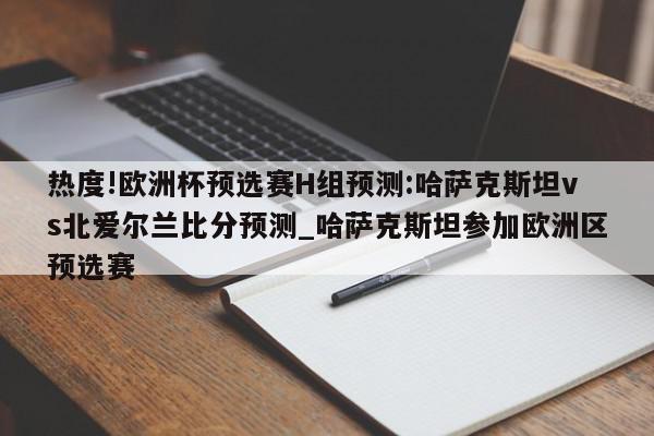 热度!欧洲杯预选赛H组预测:哈萨克斯坦vs北爱尔兰比分预测_哈萨克斯坦参加欧洲区预选赛