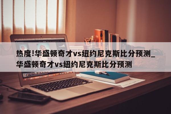 热度!华盛顿奇才vs纽约尼克斯比分预测_华盛顿奇才vs纽约尼克斯比分预测