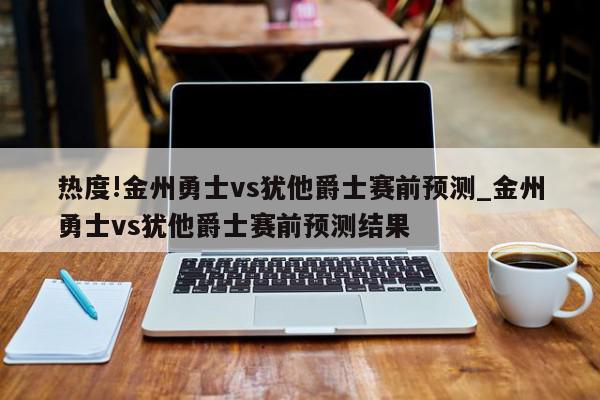 热度!金州勇士vs犹他爵士赛前预测_金州勇士vs犹他爵士赛前预测结果