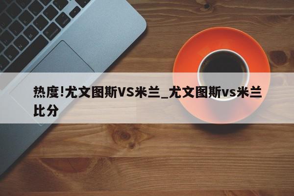 热度!尤文图斯VS米兰_尤文图斯vs米兰比分