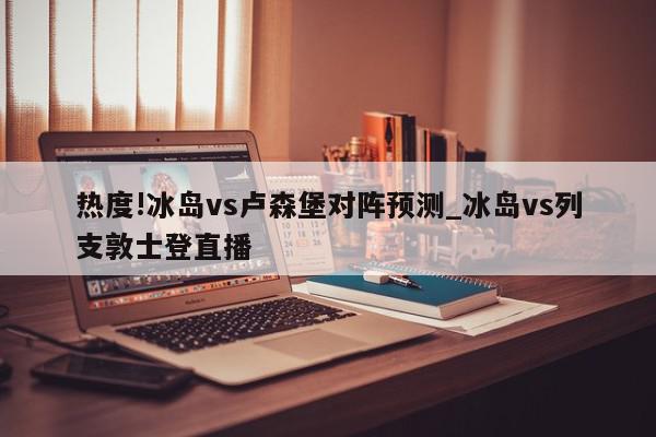 热度!冰岛vs卢森堡对阵预测_冰岛vs列支敦士登直播