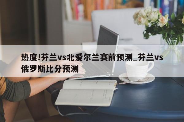 热度!芬兰vs北爱尔兰赛前预测_芬兰vs俄罗斯比分预测