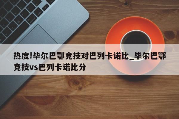 热度!毕尔巴鄂竞技对巴列卡诺比_毕尔巴鄂竞技vs巴列卡诺比分