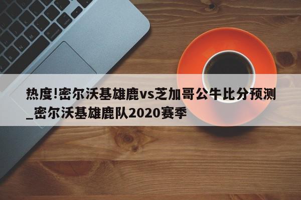 热度!密尔沃基雄鹿vs芝加哥公牛比分预测_密尔沃基雄鹿队2020赛季