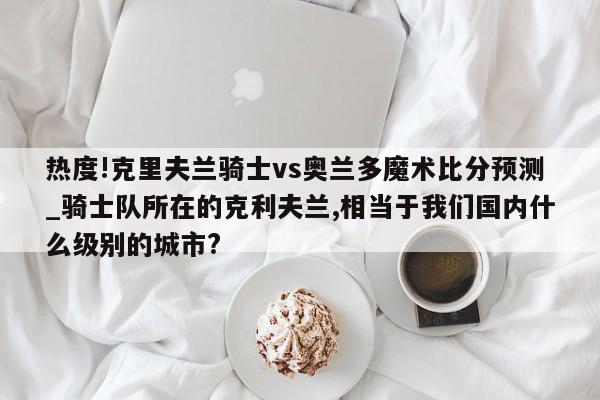 热度!克里夫兰骑士vs奥兰多魔术比分预测_骑士队所在的克利夫兰,相当于我们国内什么级别的城市?