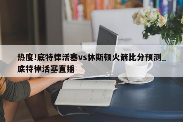 热度!底特律活塞vs休斯顿火箭比分预测_底特律活塞直播