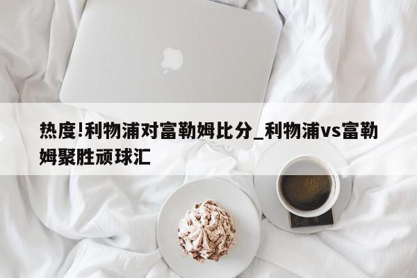 热度!利物浦对富勒姆比分_利物浦vs富勒姆聚胜顽球汇