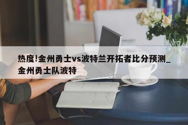 热度!金州勇士vs波特兰开拓者比分预测_金州勇士队波特