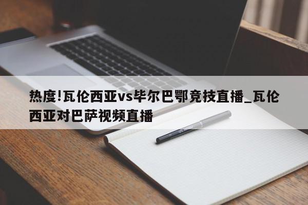 热度!瓦伦西亚vs毕尔巴鄂竞技直播_瓦伦西亚对巴萨视频直播